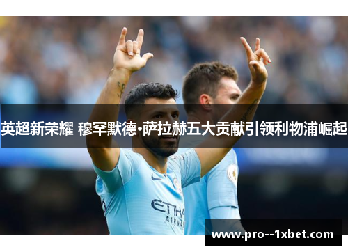 英超新荣耀 穆罕默德·萨拉赫五大贡献引领利物浦崛起