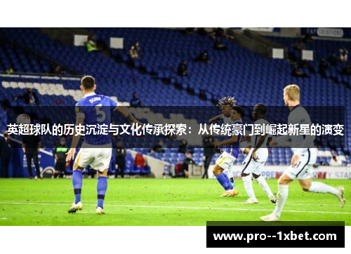 英超球队的历史沉淀与文化传承探索：从传统豪门到崛起新星的演变