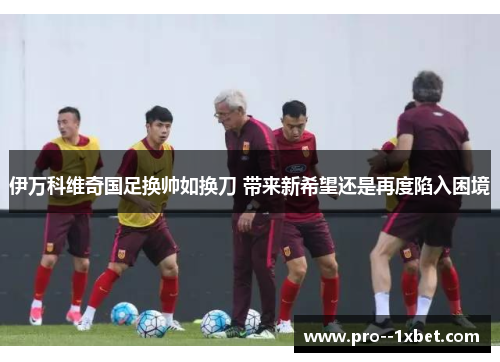 伊万科维奇国足换帅如换刀 带来新希望还是再度陷入困境 伊万科维奇国足换帅如换刀 带来新希望还是再度陷入困境