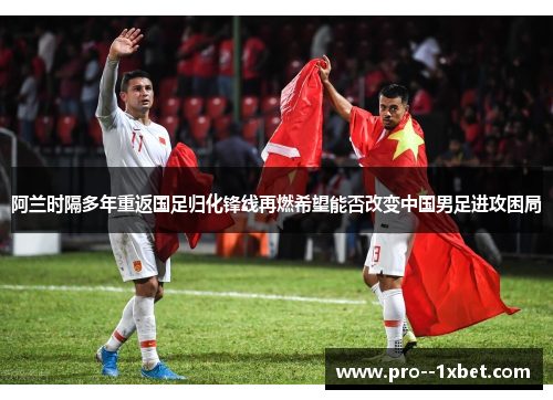 阿兰时隔多年重返国足归化锋线再燃希望能否改变中国男足进攻困局 阿兰时隔多年重返国足归化锋线再燃希望能否改变中国男足进攻困局
