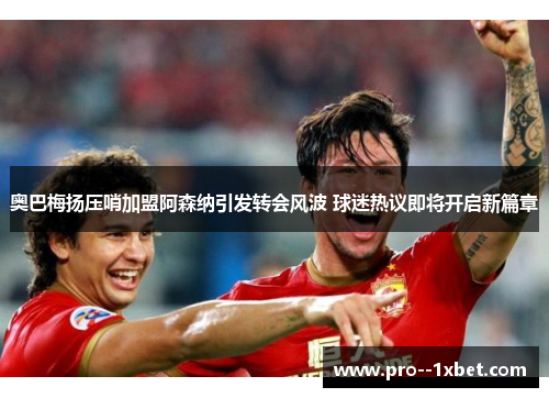 奥巴梅扬压哨加盟阿森纳引发转会风波 球迷热议即将开启新篇章 奥巴梅扬压哨加盟阿森纳引发转会风波 球迷热议即将开启新篇章
